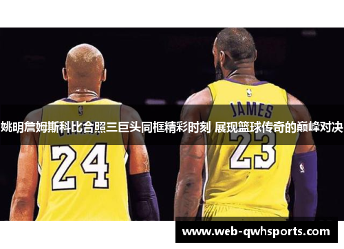 姚明詹姆斯科比合照三巨头同框精彩时刻 展现篮球传奇的巅峰对决